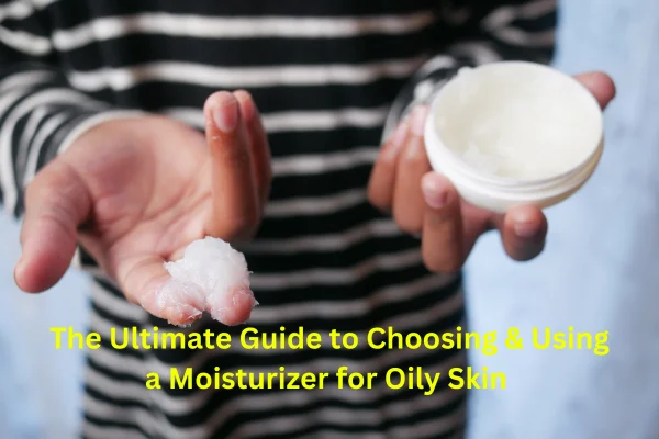 The Ultimate Guide to Choosing & Using a Moisturizer for Oily Skin 