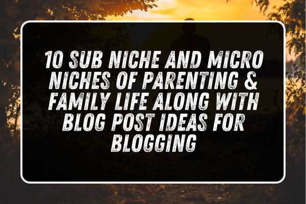 10 Sub Niche and Micro Niches of Parenting & Family Life Along with Blog Post Ideas for Blogging